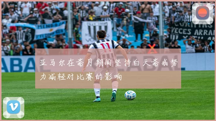 亚马尔在斋月期间坚持白天斋戒努力减轻对比赛的影响