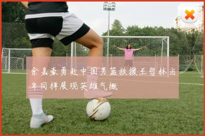 余嘉豪勇赴中国男篮救援王哲林当年同样展现英雄气概