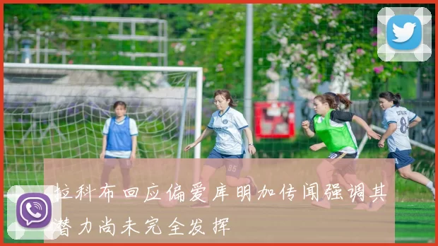 拉科布回应偏爱库明加传闻强调其潜力尚未完全发挥