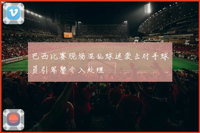巴西比赛现场混乱球迷袭击对手球员引军警介入处理