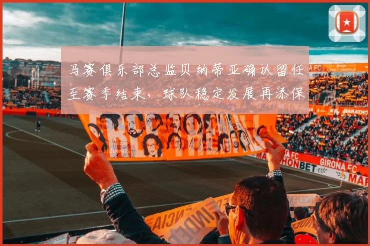 马赛俱乐部总监贝纳蒂亚确认留任至赛季结束，球队稳定发展再添保障