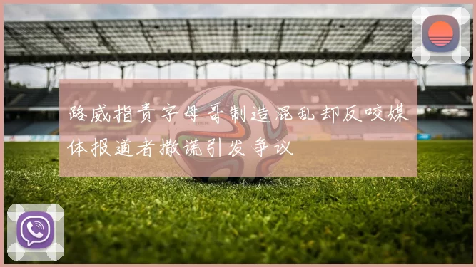 路威指责字母哥制造混乱却反咬媒体报道者撒谎引发争议
