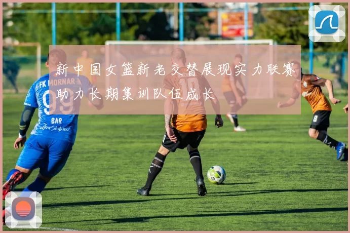 新中国女篮新老交替展现实力联赛助力长期集训队伍成长