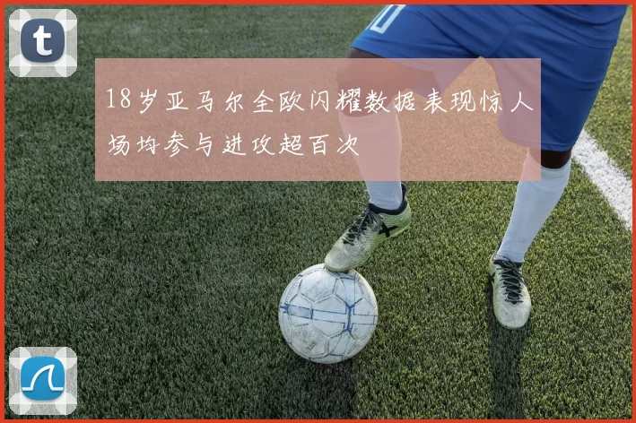 18岁亚马尔全欧闪耀数据表现惊人场均参与进攻超百次