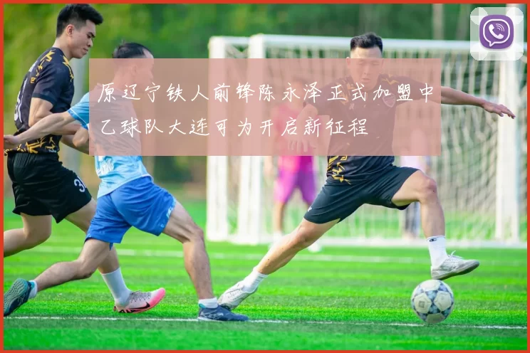 原辽宁铁人前锋陈永泽正式加盟中乙球队大连可为开启新征程