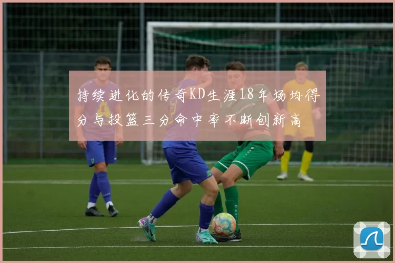 持续进化的传奇KD生涯18年场均得分与投篮三分命中率不断创新高