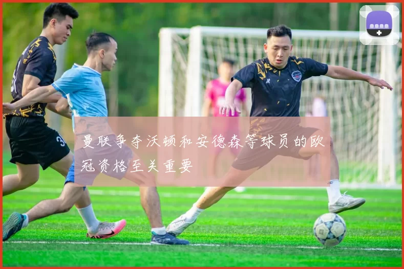 曼联争夺沃顿和安德森等球员的欧冠资格至关重要