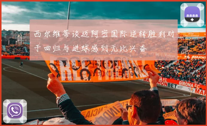 西尔维蒂谈迈阿密国际逆转胜利对于回归与进球感到无比兴奋