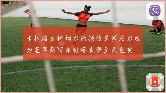 卡拉格分析切尔西期待罗塞尼尔成为蓝军新阿尔特塔表现至关重要