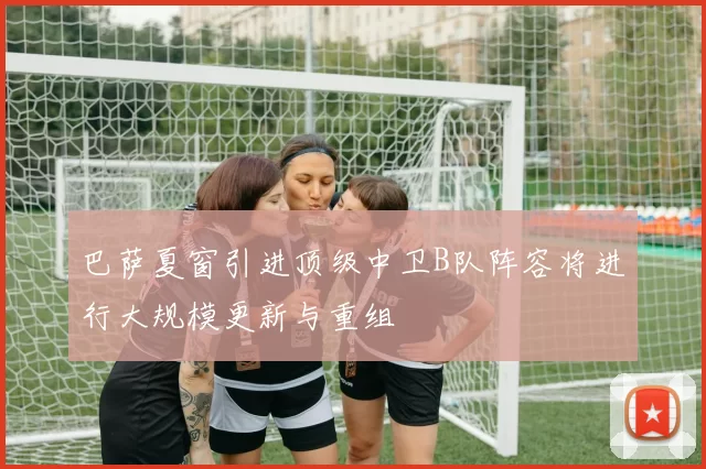 巴萨夏窗引进顶级中卫B队阵容将进行大规模更新与重组