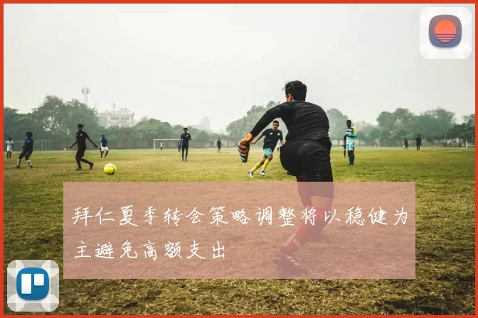 拜仁夏季转会策略调整将以稳健为主避免高额支出