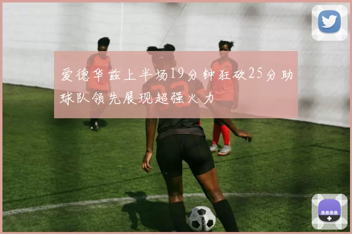 爱德华兹上半场19分钟狂砍25分助球队领先展现超强火力