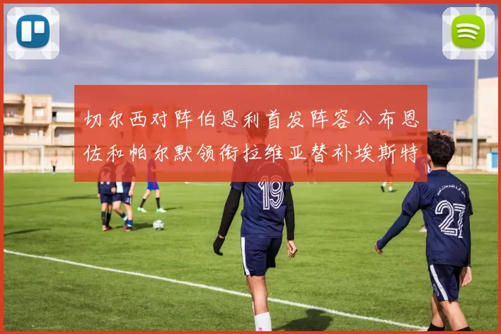切尔西对阵伯恩利首发阵容公布恩佐和帕尔默领衔拉维亚替补埃斯特旺因伤缺席