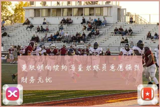 曼联倾向续约马奎尔球员意愿强烈财务无忧