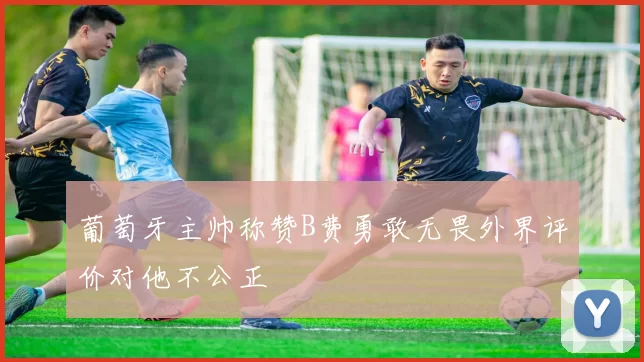 葡萄牙主帅称赞B费勇敢无畏外界评价对他不公正