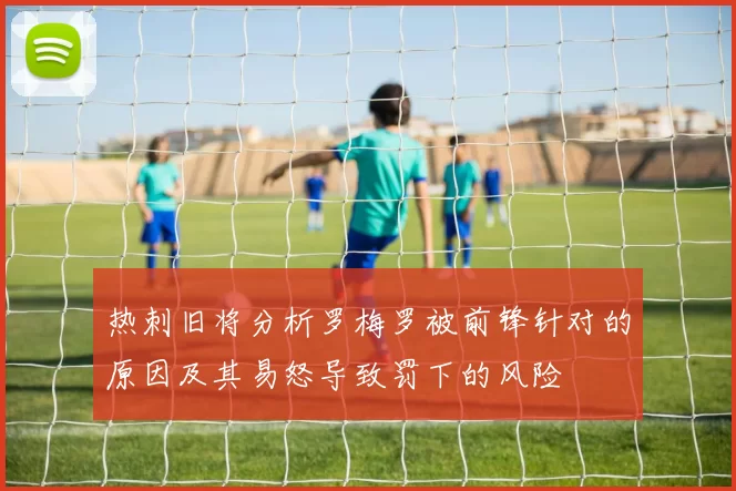 热刺旧将分析罗梅罗被前锋针对的原因及其易怒导致罚下的风险