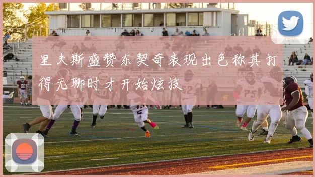 里夫斯盛赞东契奇表现出色称其打得无聊时才开始炫技