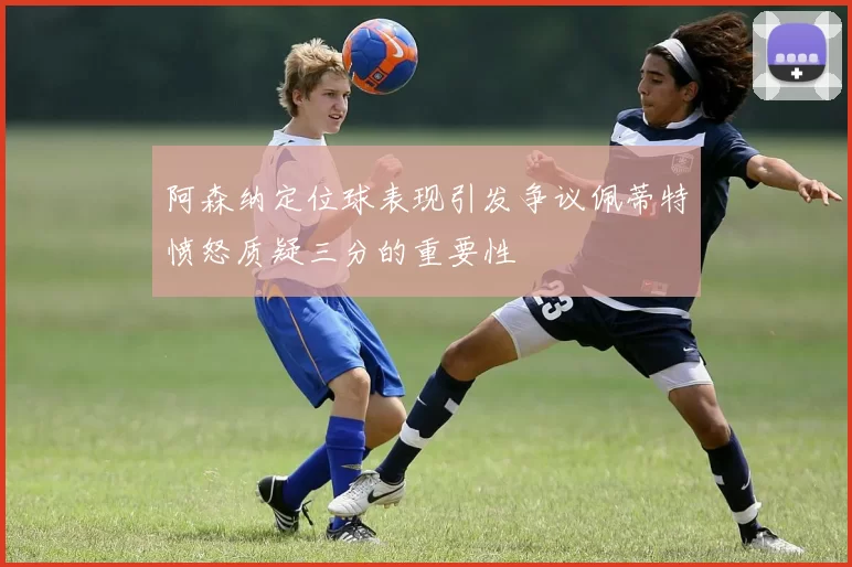 阿森纳定位球表现引发争议佩蒂特愤怒质疑三分的重要性