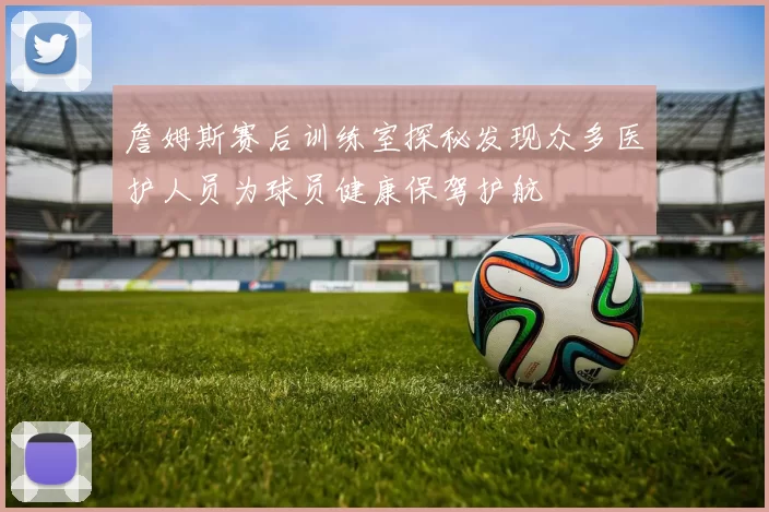 詹姆斯赛后训练室探秘发现众多医护人员为球员健康保驾护航