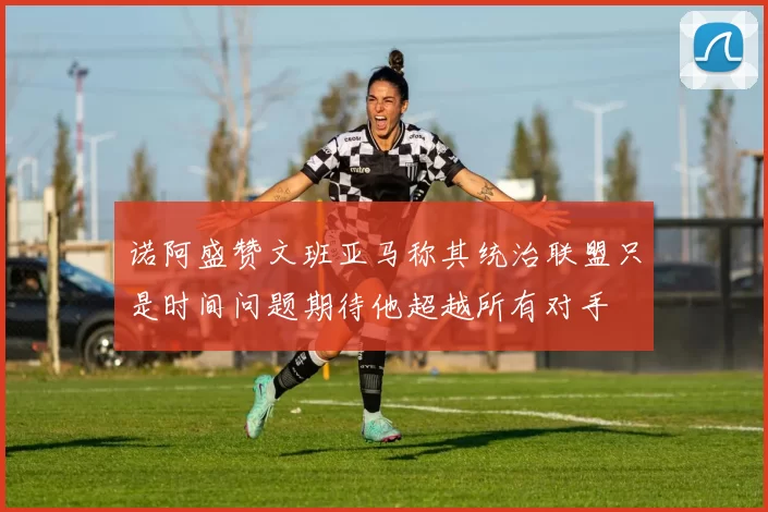诺阿盛赞文班亚马称其统治联盟只是时间问题期待他超越所有对手