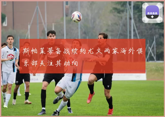斯帕莱蒂备战续约尤文两家海外俱乐部关注其动向