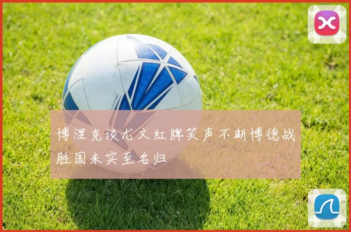 博涅克谈尤文红牌笑声不断博德战胜国米实至名归