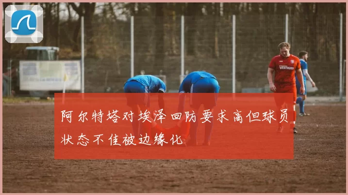 阿尔特塔对埃泽回防要求高但球员状态不佳被边缘化