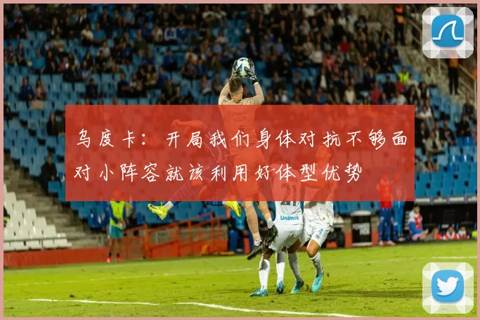 乌度卡：开局我们身体对抗不够面对小阵容就该利用好体型优势