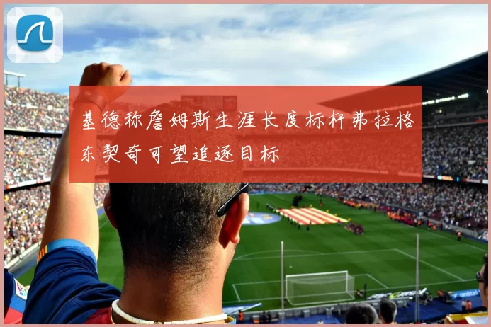 基德称詹姆斯生涯长度标杆弗拉格东契奇可望追逐目标