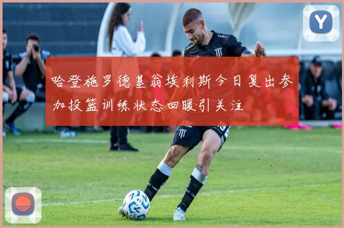 哈登施罗德基翁埃利斯今日复出参加投篮训练状态回暖引关注