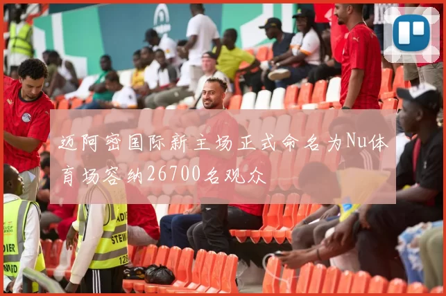 迈阿密国际新主场正式命名为Nu体育场容纳26700名观众