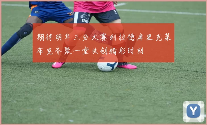 期待明年三分大赛利拉德库里克莱布克齐聚一堂共创精彩时刻