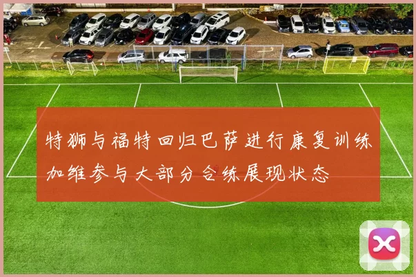 特狮与福特回归巴萨进行康复训练加维参与大部分合练展现状态