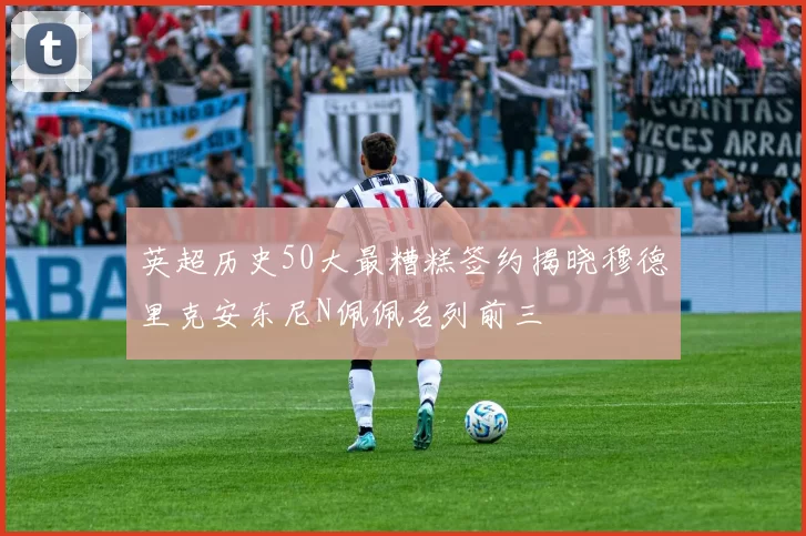 英超历史50大最糟糕签约揭晓穆德里克安东尼N佩佩名列前三